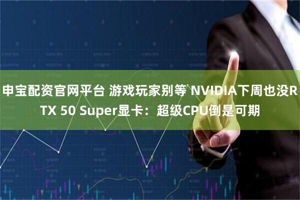 申宝配资官网平台 游戏玩家别等 NVIDIA下周也没RTX 50 Super显卡：超级CPU倒是可期