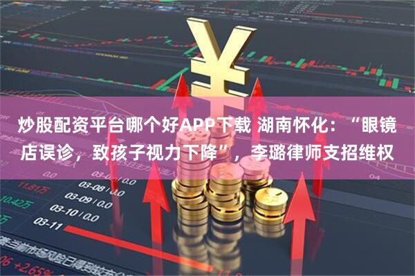炒股配资平台哪个好APP下载 湖南怀化：“眼镜店误诊，致孩子视力下降”，李璐律师支招维权