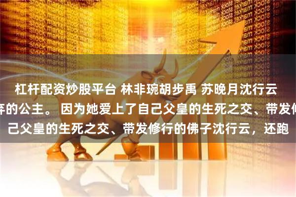 杠杆配资炒股平台 林非琬胡步禹 苏晚月沈行云 温时玥是大周国人人唾弃的公主。 因为她爱上了自己父皇的生死之交、带发修行的佛子沈行云，还跑