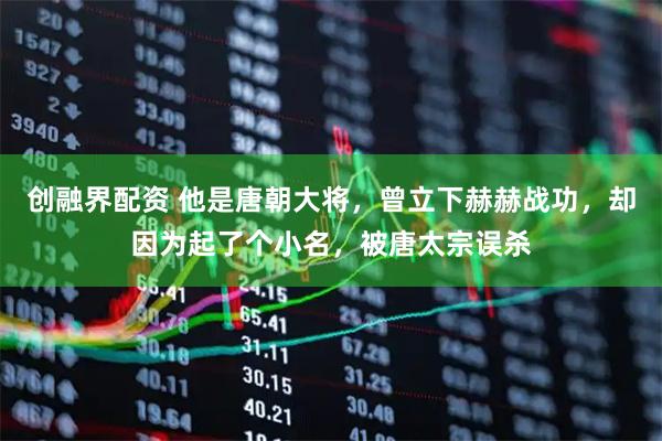 创融界配资 他是唐朝大将，曾立下赫赫战功，却因为起了个小名，被唐太宗误杀