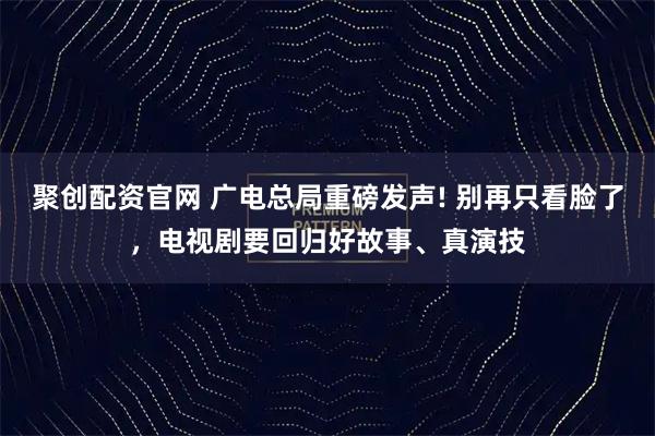 聚创配资官网 广电总局重磅发声! 别再只看脸了，电视剧要回归好故事、真演技