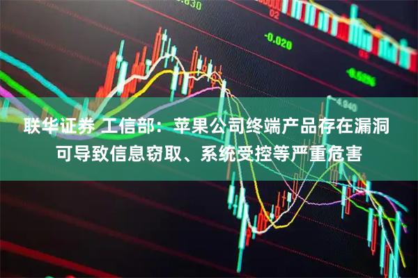 联华证券 工信部：苹果公司终端产品存在漏洞 可导致信息窃取、系统受控等严重危害