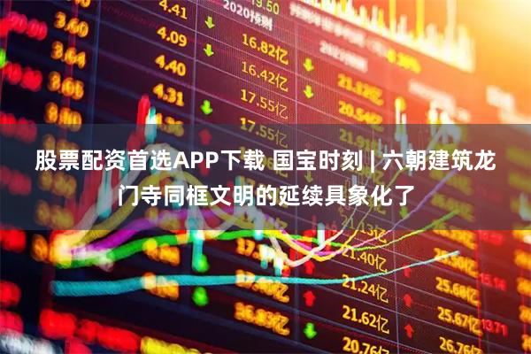 股票配资首选APP下载 国宝时刻 | 六朝建筑龙门寺同框文明的延续具象化了