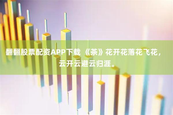 翻翻股票配资APP下载 《茶》花开花落花飞花， 云开云避云归涯。
