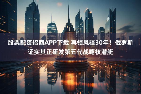 股票配资招商APP下载 再领风骚30年！俄罗斯证实其正研发第五代战略核潜艇