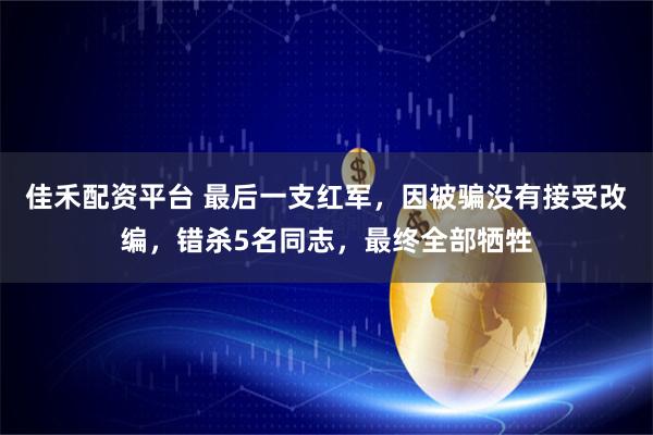 佳禾配资平台 最后一支红军，因被骗没有接受改编，错杀5名同志，最终全部牺牲