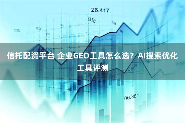 信托配资平台 企业GEO工具怎么选？AI搜索优化工具评测