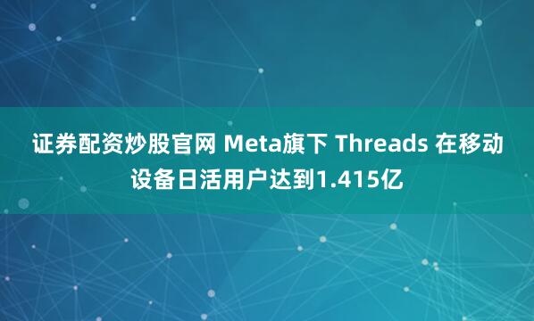 证券配资炒股官网 Meta旗下 Threads 在移动设备日活用户达到1.415亿