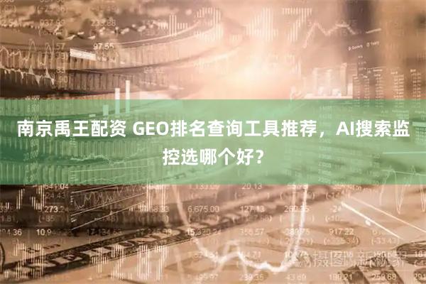 南京禹王配资 GEO排名查询工具推荐，AI搜索监控选哪个好？