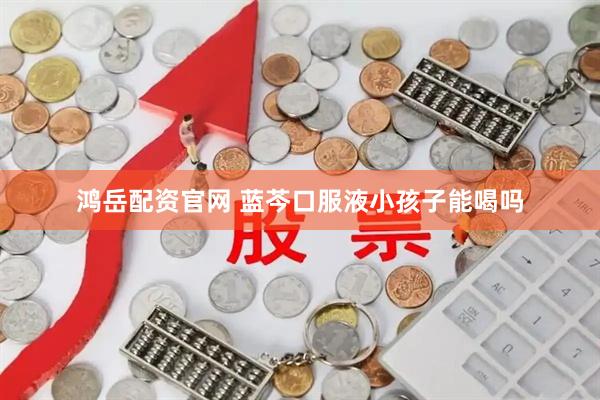 鸿岳配资官网 蓝芩口服液小孩子能喝吗