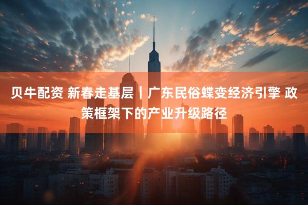 贝牛配资 新春走基层｜广东民俗蝶变经济引擎 政策框架下的产业升级路径