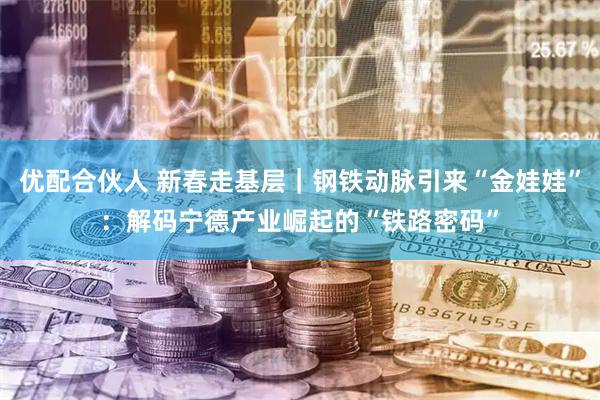 优配合伙人 新春走基层｜钢铁动脉引来“金娃娃”：解码宁德产业崛起的“铁路密码”