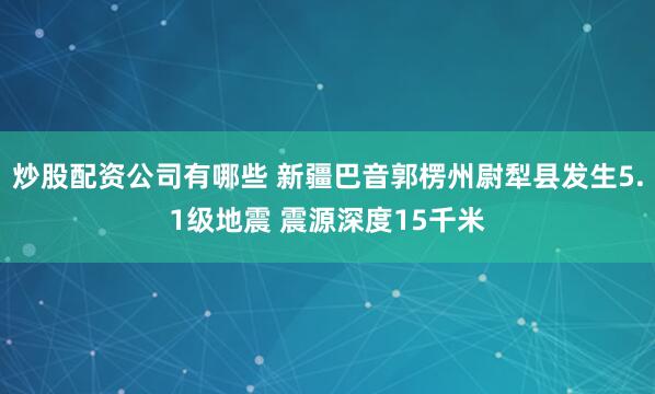 炒股配资公司有哪些 新疆巴音郭楞州尉犁县发生5.1级地震 震源深度15千米